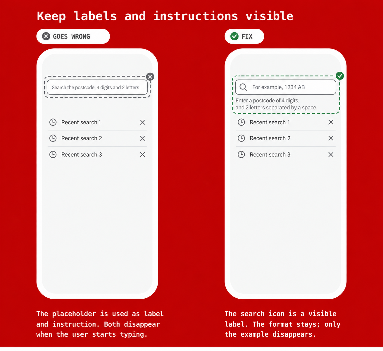 Keep labels and instructions visible The incorrect example places the search label and postcode instructions in the placeholder, which disappears when typing starts. The corrected example keeps a search icon and postcode instructions visible. Only the example placeholder &ldquo;1234 AB&rdquo; disappears.